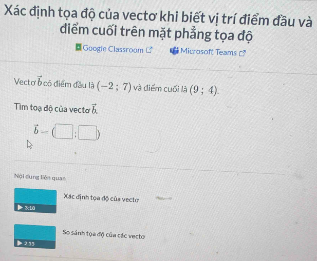 Xác định tọa độ của vectơ khi biết vị trí điểm đầu và 
điểm cuối trên mặt phẳng tọa độ 
Google Classroom Microsoft Teams 
Vecto vector b có điểm đầu là (-2;7) và điểm cuối là (9;4). 
Tim toạ độ của vecto vector b.
vector b=(□ ;□ )
Nội dung liên quan 
Xác định tọa độ của vectơ
3:18
So sánh tọa độ của các vectơ
2:55