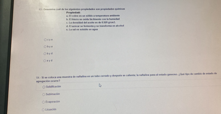 Determina cuál de las siguientes propiedades son propiedades químicas
Propiedad:
a. El cobre es un sólido a temperatura ambiente
b. El hierro se oxida fácilmente con la humedad
c. La densidad del aceite es de 0.920 g/cm3.
d. El azúcar se fermenta y se transforma en alcohol
e. La sal es soluble en agua
c y e
b y a
b y d
a y d
54.- Si se coloca una muestra de naftalina en un tubo cerrado y después se calienta; la naftalina pasa al estado gaseoso. ¿Qué tipo de cambio de estado de
agregación ocurre?
Solidificación
Sublimación
Evaporación
Licuación