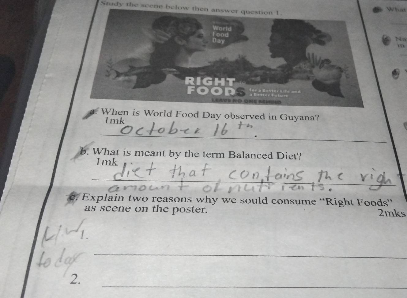 Study the scene below the 
What 
Na 
in 
I 
When is World Food Day observed in Guyana? 
1mk 
_ 
b. What is meant by the term Balanced Diet? 
1mk 
_ 
C. Explain two reasons why we sould consume “Right Foods” 
as scene on the poster. 2mks 
I 
_ 
_ 
2.