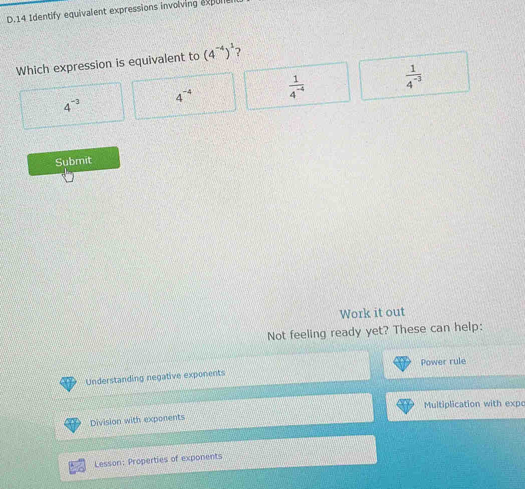 Identify equivalent expressions involving expone
Which expression is equivalent to (4^(-4))^1 ?
 1/4^(-3) 
4^(-4)
 1/4^(-4) 
4^(-3)
Submit
Work it out
Not feeling ready yet? These can help:
Power rule
Understanding negative exponents
Multiplication with expo
Division with exponents
Lesson: Properties of exponents