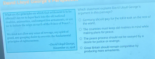 David Loyd Genrge s 
Which statement explains David Lloyd George's
What are the principles on which that settlement is to be argument in this passage?
effected? Are we to lapse back into the old national
rivalries, animosities, and competitive armaments, or are Germany should pay for the toll it took on the rest of
we to initiate the reign on earth of the Prince of Peace? . . the world .
We must not allow any sense of revenge, any spirit of The countries must keep old rivalries in mind while
greed, any grasping desire to override the fundamental making plans for peace.
principles of righteousness. The peace process should not be swayed by a
-David Lloyd George, desire for justice or revenge.
November 11, 1918 Great Britain should remain competitive by
producing more armaments.