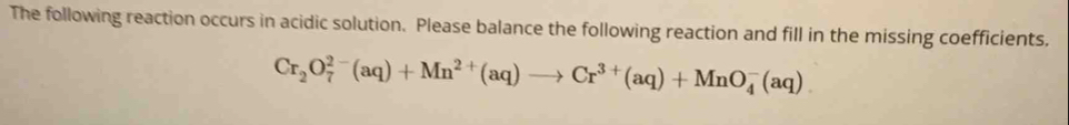 The following reaction occurs in acidic solution. Please balance the following reaction and fill in the missing coefficients,
Cr_2O_7^((2-)(aq)+Mn^2+)(aq)to Cr^(3+)(aq)+MnO_4^-(aq)