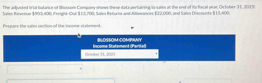 The adjusted trial balance of Blossom Company shows these data pertaining to sales at the end of its fiscal year, October 31, 2025: 
Sales Revenue $903,400, Freight-Out $13,700, Sales Returns and Allowances $22,000, and Sales Discounts $15,400. 
Prepare the sales section of the income statement. 
BLOSSOM COMPANY 
Income Statement (Partial) 
October 31, 2025