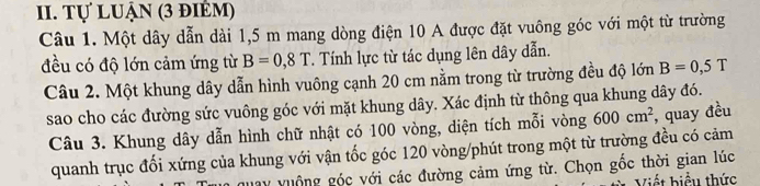 Tự luận (3 điểm) 
Câu 1. Một dây dẫn dài 1,5 m mang dòng điện 10 A được đặt vuông góc với một từ trường 
đều có độ lớn cảm ứng từ B=0,8T. Tính lực từ tác dụng lên dây dẫn. 
Câu 2. Một khung dây dẫn hình vuông cạnh 20 cm nằm trong từ trường đều độ lớn B=0,5T
sao cho các đường sức vuông góc với mặt khung dây. Xác định từ thông qua khung dây đó. 
Câu 3. Khung dây dẫn hình chữ nhật có 100 vòng, diện tích mỗi vòng 600cm^2 , quay đều 
quanh trục đối xứng của khung với vận tốc góc 120 vòng /phút trong một từ trường đều có cảm 
ay vuộng góc với các đường cảm ứng từ. Chọn gốc thời gian lúc 
Viết biểu thức