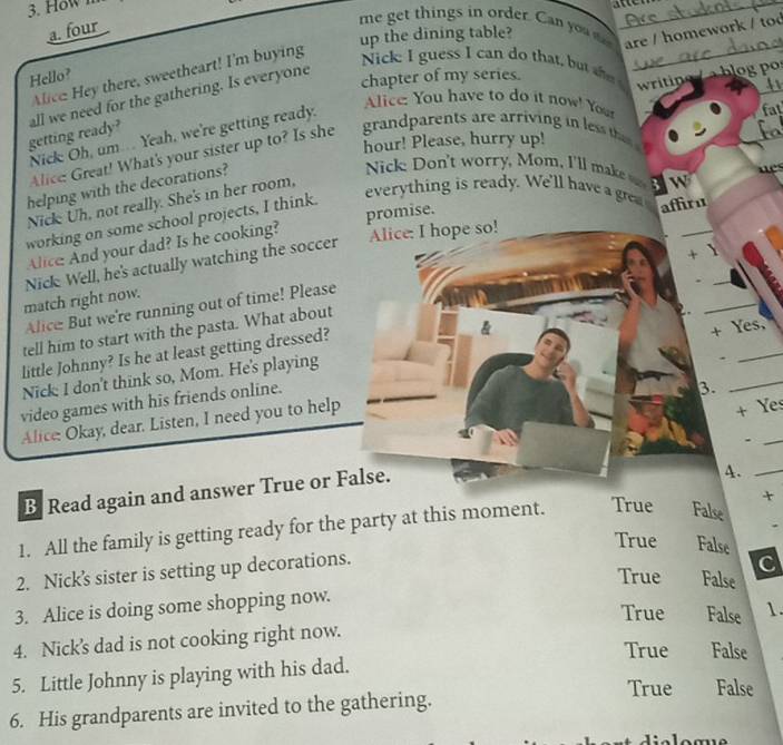 How 
_
a. four
me get things in order. Can yo are / homework / tod
up the dining table?
Alice Hey there, sweetheart! I'm buying
_
Nick: I guess I can do that, but ah_
Hello?
Alice: You have to do it now! You
getting ready? all we need for the gathering. Is everyone
chapter of my series.
writine b o _
Nick Oh, um.. Yeah, we're getting ready.
Alice: Great! What's your sister up to? Is she grandparents are arriving in less tha hour! Please, hurry up! fal
helping with the decorations?
Nick on't worry, Mom, I'll mk Bw
Nick: Uh, not really. She's in her room,
everything is ready. We'll have a gre
working on some school projects, I think.
Alice: I hope so!
Alice And your dad? Is he cooking? promise. affiru
Nick Well, he's actually watching the soccer
Alice: But we're running out of time! Please + Y_
match right now.
tell him to start with the pasta. What about
little Johnny? Is he at least getting dressed?
Nick I don't think so, Mom. He's playing
*
video games with his friends online. + Yes,
3.
Alice: Okay, dear. Listen, I need you to help
+ Yes
A.
B Read again and answer True or False. .__
1. All the family is getting ready for the party at this moment. True False +
True False
2. Nick’s sister is setting up decorations.
C
True False
3. Alice is doing some shopping now.
True False 1.
4. Nick’s dad is not cooking right now.
True False
5. Little Johnny is playing with his dad.
True False
6. His grandparents are invited to the gathering.