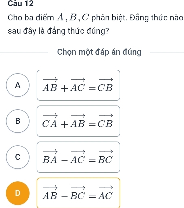 Cho ba điểm A , B , C phân biệt. Đẳng thức nào
sau đây là đẳng thức đúng?
Chọn một đáp án đúng
A vector AB+vector AC=vector CB
B vector CA+vector AB=vector CB
C vector BA-vector AC=vector BC
D vector AB-vector BC=vector AC