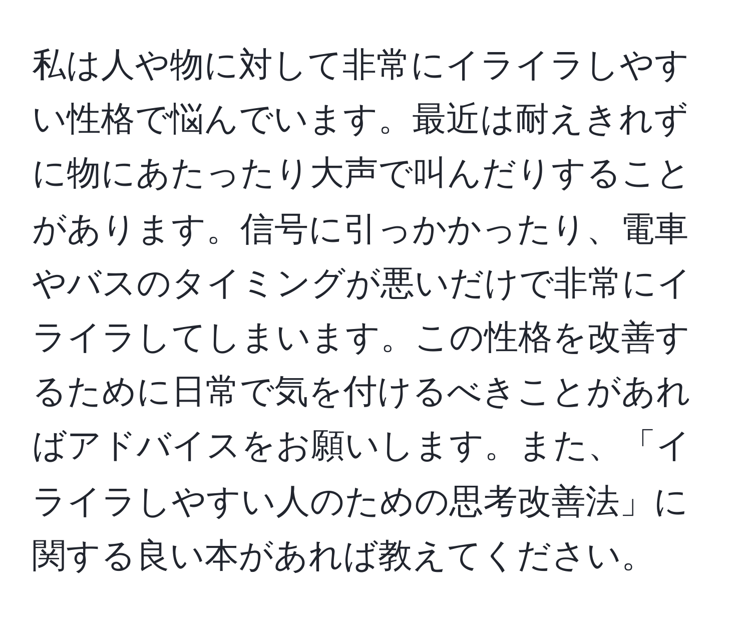 私は人や物に対して非常にイライラしやすい性格で悩んでいます。最近は耐えきれずに物にあたったり大声で叫んだりすることがあります。信号に引っかかったり、電車やバスのタイミングが悪いだけで非常にイライラしてしまいます。この性格を改善するために日常で気を付けるべきことがあればアドバイスをお願いします。また、「イライラしやすい人のための思考改善法」に関する良い本があれば教えてください。