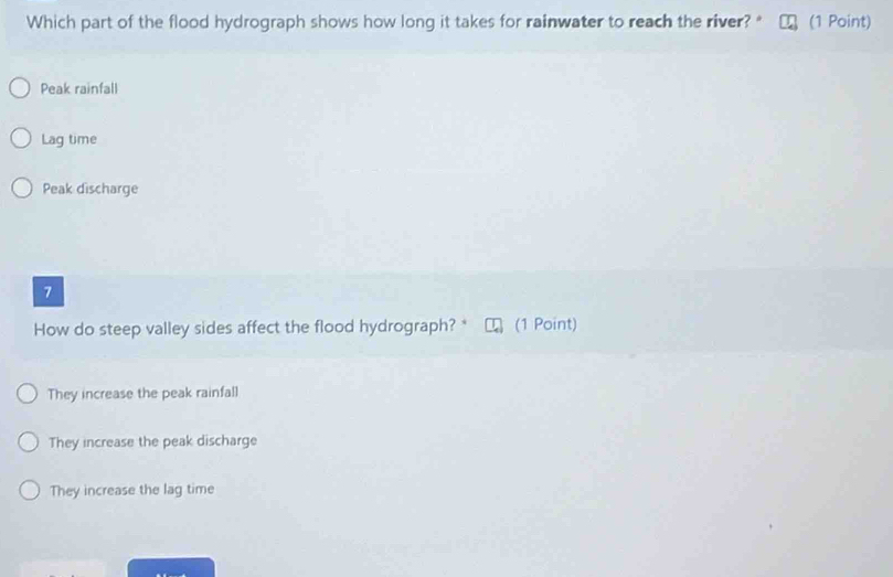 Which part of the flood hydrograph shows how long it takes for rainwater to reach the river? " (1 Point)
Peak rainfall
Lag time
Peak discharge
7
How do steep valley sides affect the flood hydrograph? * (1 Point)
They increase the peak rainfall
They increase the peak discharge
They increase the lag time