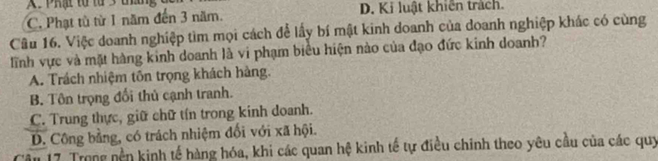 A. Phạt từ từ 3 táng
C. Phạt tù từ 1 năm đến 3 năm. D. Ki luật khiến trách.
Câu 16. Việc doanh nghiệp tìm mọi cách để lấy bí mật kinh doanh của doanh nghiệp khác có cùng
lĩnh vực và mặt hàng kinh doanh là vi phạm biểu hiện nào của đạo đức kinh doanh?
A. Trách nhiệm tôn trọng khách hàng.
B. Tôn trọng đối thủ cạnh tranh.
C. Trung thực, giữ chữ tín trong kinh doanh.
D. Công bằng, có trách nhiệm đối với xã hội.
âu 17. Trong nền kinh tế hàng hóa, khi các quan hệ kinh tế tự điều chinh theo yêu cầu của các quy