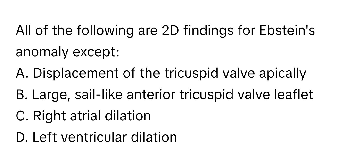 All of the following are 2D findings for Ebstein's anomaly except:
A. Displacement of the tricuspid valve apically
B. Large, sail-like anterior tricuspid valve leaflet
C. Right atrial dilation
D. Left ventricular dilation