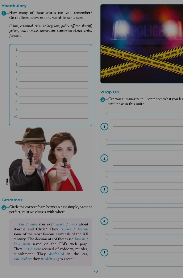Vocabulary 
How many of these words can you remember? 
On the lines below use the words in sentences. 
Crime, criminal, criminology, law, police officer, sheriff, 
prison, cell, inmate, courtroom, courtroom sketch artist, 
forensic. 
1. 
_ 
_ 
2. 
_ 
3. 
4._ 
5._ 
6._ 
7._ 
Wrap Up 
8._ 
— Can you summarize in 5 sentences what you lea 
until now in this unit? 
_ 
9._ 
_ 
10._ 
1 
_ 
_ 
_ 
_ 
2 
_ 
_ 
_ 
_ 
3 
_ 
_ 
_ 
_ 
Grammar 
— Circle the correct form between past simple, present 
perfect, relative clauses with where._ 
Has / have you ever heard / hear about 4_ 
Bonnie and Clyde? They became / become 
_ 
some of the most famous criminals of the XX 
_ 
œntury. The documents of their case have be / 
have been saved on the FBI's web page._ 
They was / were accused of robbery, murder, 
punishment. They dead/died in the car, 5_ 
when/wherethey tried/trying to escape._ 
17