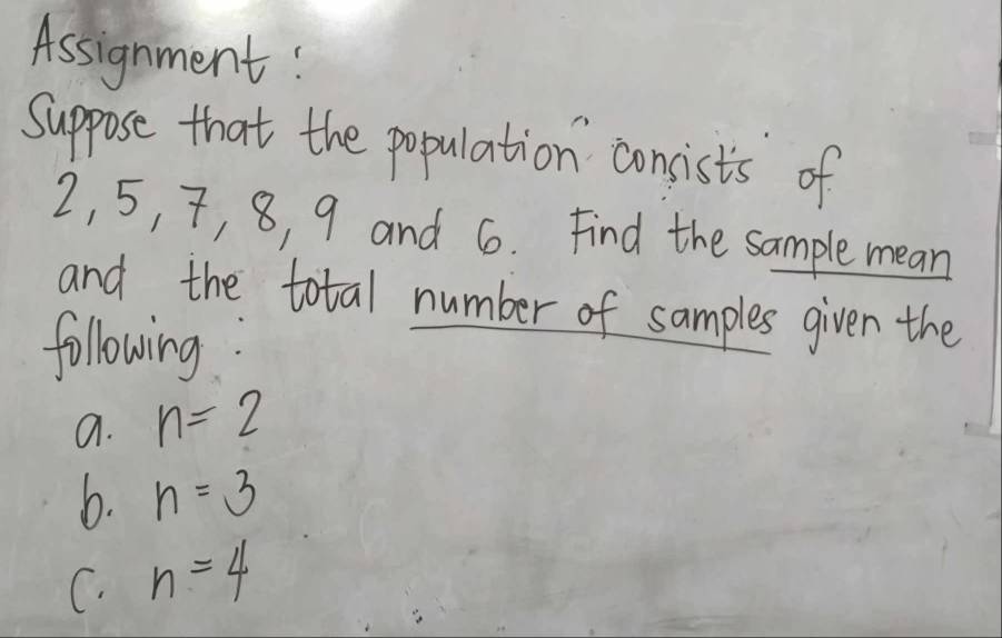 Assignment! 
Suppose that the population consist's of
2, 5, 7, 8, 9 and 6. Find the sample mean 
and the total number of samples given the 
following: 
a. n=2
b. n=3
C. n=4