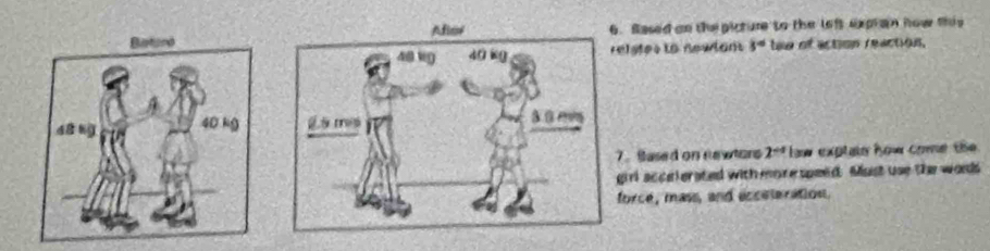 Sased oo the picture to the left expran how this 
elstes to newlants 3° te of action reaction. 

. Sased on newtors 2^(-x) w exptain how come the 
girl accelerated with more speed. Must use the words 
force, mass, and acceleration.