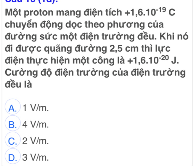 Một proton mang điện tích +1,6.10^(-19)C
chuyển động dọc theo phương của
đường sức một điện trường đều. Khi nó
đi được quãng đường 2,5 cm thì lực
điện thực hiện một công ldot a+1,6.10^(-20)J. 
Cường độ điện trường của điện trường
đều là
A. 1 V/m.
B. 4 V/m.
C. 2 V/m.
D. 3 V/m.