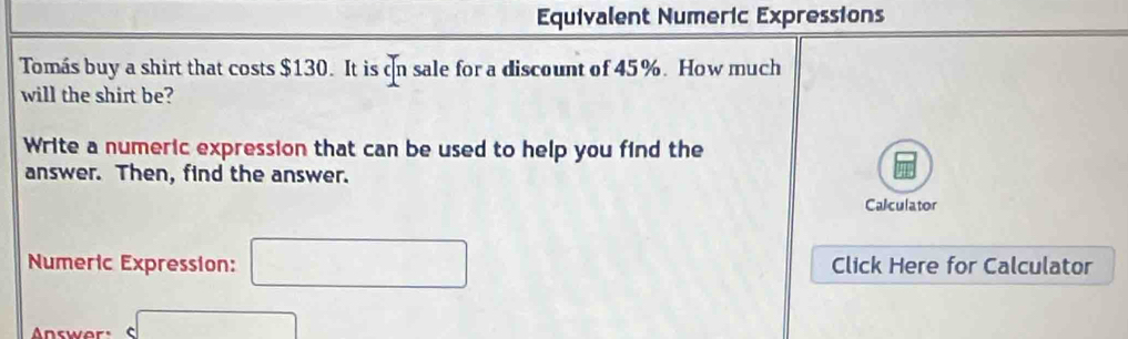 Equivalent Numeric Expressions 
Tomás buy a shirt that costs $130. It is on sale for a discount of 45%. How much 
will the shirt be? 
Write a numeric expression that can be used to help you find the 
answer. Then, find the answer. 
Calculator 
Numeric Expression: □ Click Here for Calculator 
□