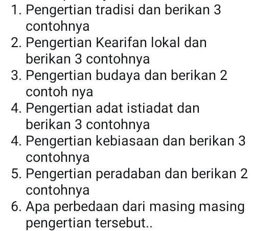 Pengertian tradisi dan berikan 3
contohnya 
2. Pengertian Kearifan lokal dan 
berikan 3 contohnya 
3. Pengertian budaya dan berikan 2
contoh nya 
4. Pengertian adat istiadat dan 
berikan 3 contohnya 
4. Pengertian kebiasaan dan berikan 3
contohnya 
5. Pengertian peradaban dan berikan 2
contohnya 
6. Apa perbedaan dari masing masing 
pengertian tersebut..