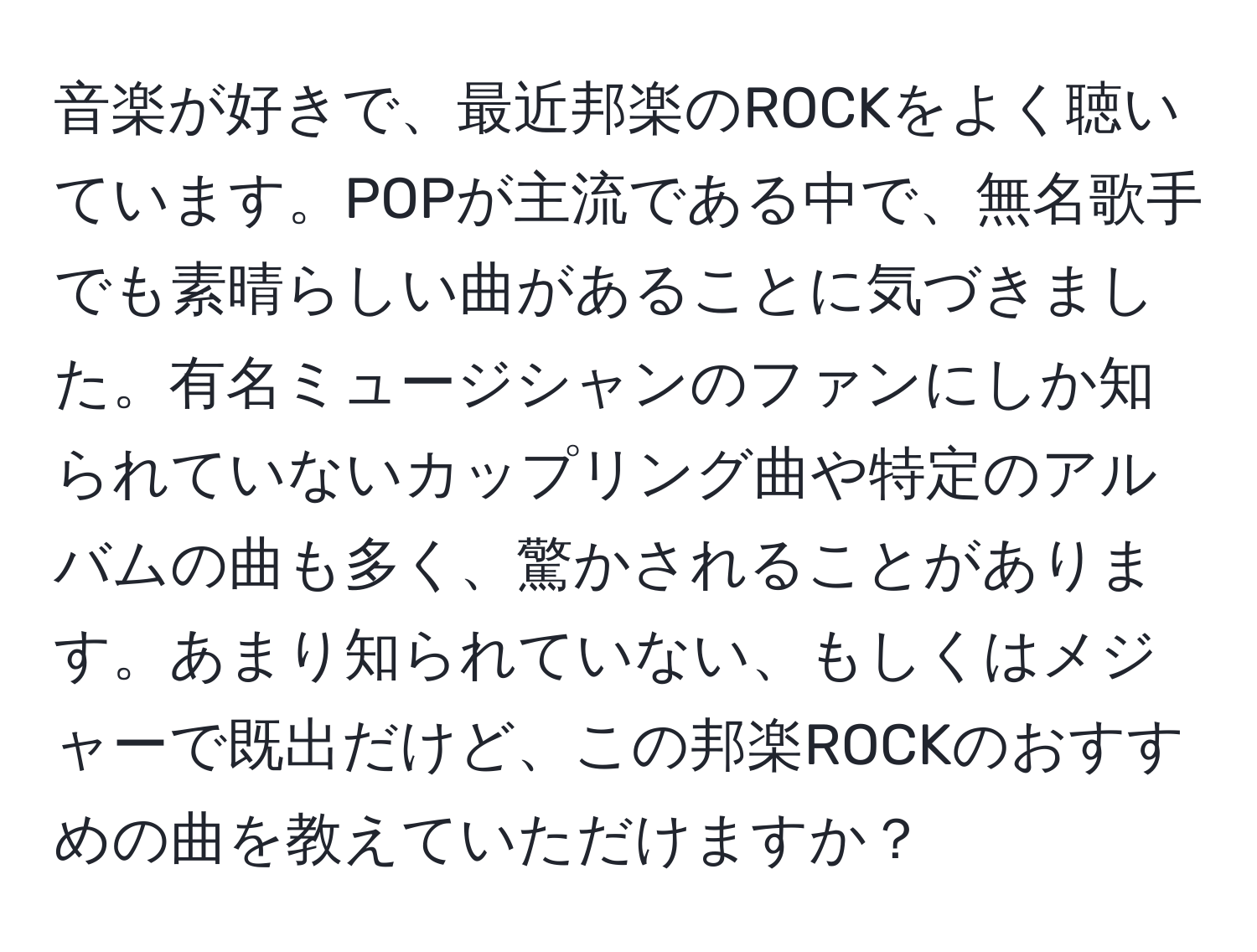 音楽が好きで、最近邦楽のROCKをよく聴いています。POPが主流である中で、無名歌手でも素晴らしい曲があることに気づきました。有名ミュージシャンのファンにしか知られていないカップリング曲や特定のアルバムの曲も多く、驚かされることがあります。あまり知られていない、もしくはメジャーで既出だけど、この邦楽ROCKのおすすめの曲を教えていただけますか？