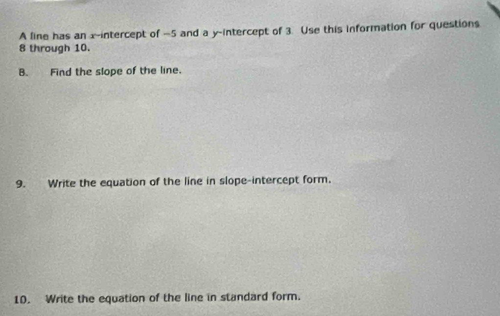 A line has an x-intercept of -5 and a y-intercept of 3. Use this information for questions
8 through 10. 
B. Find the slope of the line. 
9. Write the equation of the line in slope-intercept form. 
10. Write the equation of the line in standard form.