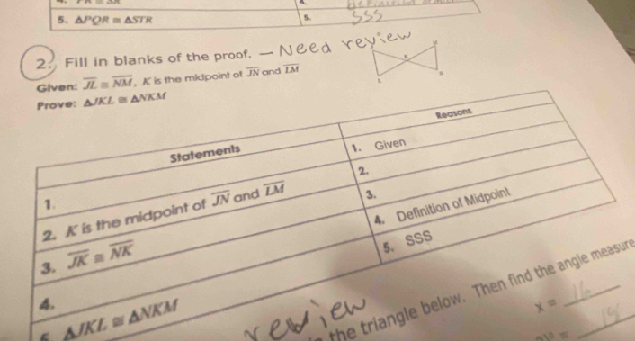 △ PQR≌ △ STR
5.
2. Fill in blanks of the proof.
Given: overline JL≌ overline NM , K is the midpoint of overline JN and overline LM
s
“
the tr
av=