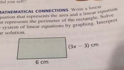 did you sell?
MATHEMATICAL CONNECTIONS Write a linear
quation that represents the area and a linear equation
at represents the perimeter of the rectangle. Solve
e system of linear equations by graphing. Interpret
ir solution.