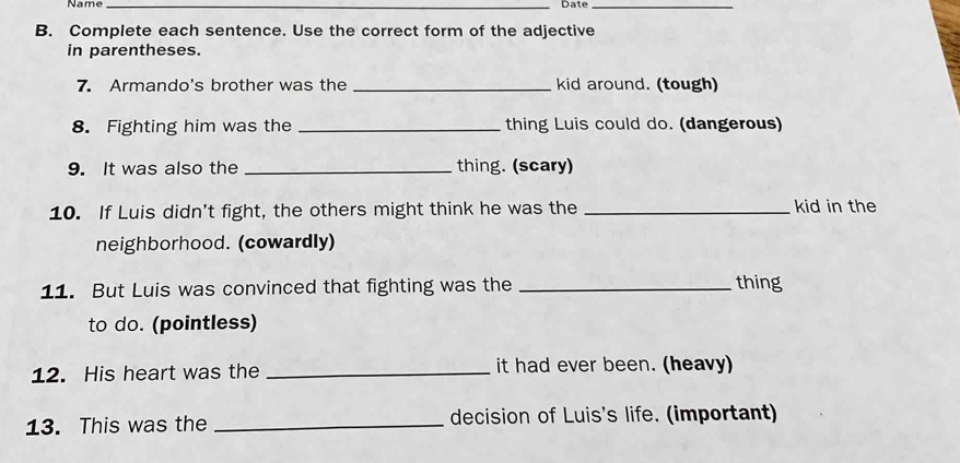 Name_ 
Date_ 
B. Complete each sentence. Use the correct form of the adjective 
in parentheses. 
7. Armando's brother was the _kid around. (tough) 
8. Fighting him was the _thing Luis could do. (dangerous) 
9. It was also the _thing. (scary) 
10. If Luis didn't fight, the others might think he was the _kid in the 
neighborhood. (cowardly) 
11. But Luis was convinced that fighting was the_ 
thing 
to do. (pointless) 
12. His heart was the _it had ever been. (heavy) 
13. This was the _decision of Luis's life. (important)