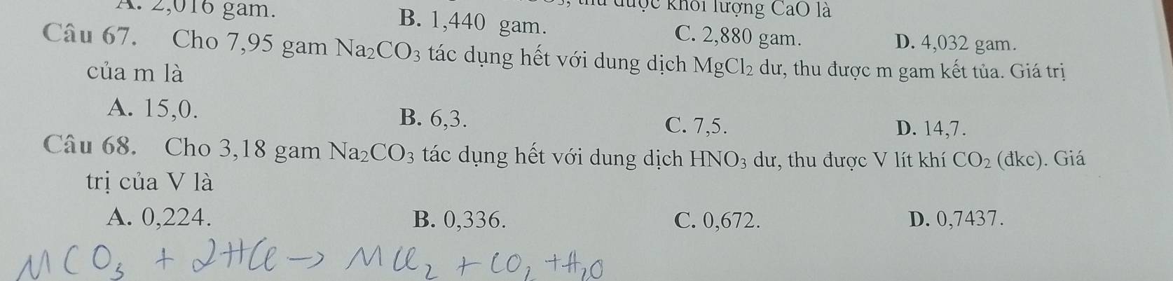 thu được khối lượng CaO là
A. 2,016 gam. B. 1,440 gam. C. 2,880 gam.
D. 4,032 gam.
Câu 67. Cho 7,95 gam 1 Na_2CO_3 tác dụng hết với dung dịch MgCl_2 dư, thu được m gam kết tủa. Giá trị
của m là
A. 15, 0. B. 6, 3.
C. 7, 5. D. 14, 7.
Câu 68. Cho 3,18 gam Na_2CO_3 tác dụng hết với dung dịch HNO_3 dư, thu được V lít khí CO_2 (đkc). Giá
trị của V là
A. 0,224. B. 0,336. C. 0,672. D. 0,7437.