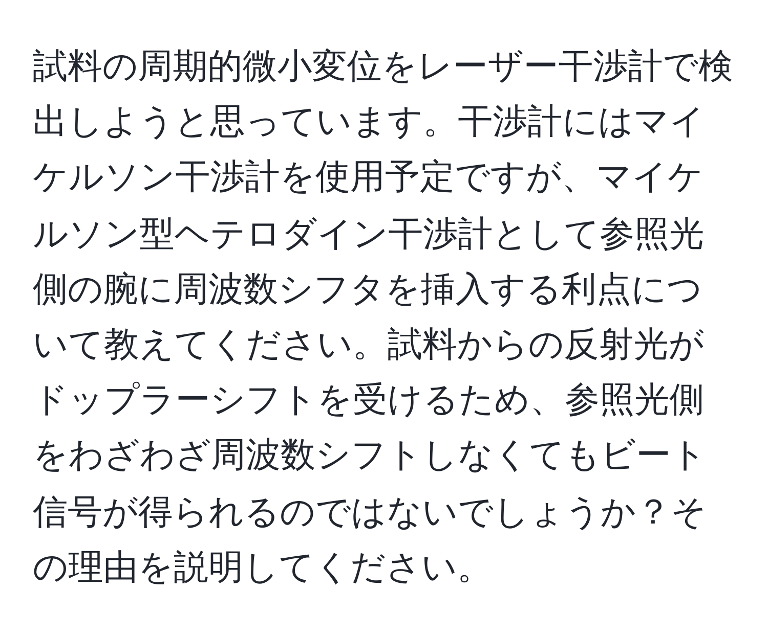 試料の周期的微小変位をレーザー干渉計で検出しようと思っています。干渉計にはマイケルソン干渉計を使用予定ですが、マイケルソン型ヘテロダイン干渉計として参照光側の腕に周波数シフタを挿入する利点について教えてください。試料からの反射光がドップラーシフトを受けるため、参照光側をわざわざ周波数シフトしなくてもビート信号が得られるのではないでしょうか？その理由を説明してください。