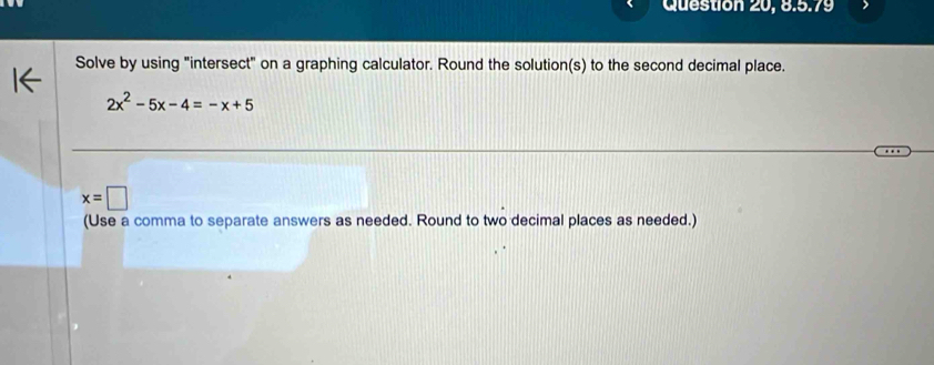 Question 20, 8.5.79 
Solve by using "intersect" on a graphing calculator. Round the solution(s) to the second decimal place.
2x^2-5x-4=-x+5
x=□
(Use a comma to separate answers as needed. Round to two decimal places as needed.)