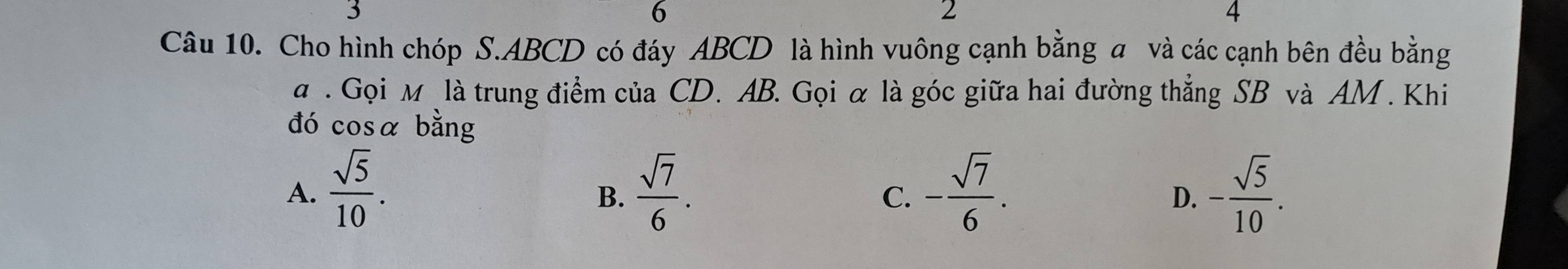 6
2
4
Câu 10. Cho hình chóp S. ABCD có đáy ABCD là hình vuông cạnh bằng a và các cạnh bên đều bằng
a . Gọi M là trung điểm của CD. AB. Gọi α là góc giữa hai đường thẳng SB và AM. Khi
đó cosa bằng
A.  sqrt(5)/10 .  sqrt(7)/6 . - sqrt(7)/6 . - sqrt(5)/10 . 
B.
C.
D.