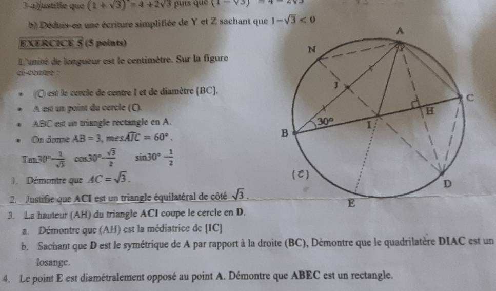 3-a)justifie que (1+sqrt(3))=4+2sqrt(3) puís què (1-sqrt(3))=4-2sqrt(3)
b) Déduis-en une écriture simplifiée de Y et Z sachant que 1-sqrt(3)<0</tex>
EXERCICE 5 (5 points)
L'unité de longueur est le centimètre. Sur la figure
ci-contre :
(C) est le cercle de centre I et de diamètre (BC).
A est un point du cercle (C).
ABC est um triangle rectangle en A. 
On danne AB=3,meswidehat AIC=60°.
Tm30°= 1/sqrt(3) cos 30°= sqrt(3)/2  sin 30°= 1/2 
Démontre que AC=sqrt(3).
2.  Justifie que ACI est un triangle équilatéral de côté sqrt(3).
3. La hauteur (AH) du triangle ACI coupe le cercle en D.
a. Démontre que (AH) est la médiatrice de [IC]
b. Sachant que D est le symétrique de A par rapport à la droite (BC), Démontre que le quadrilatère DIAC est un
losange.
4. Le point E est diamétralement opposé au point A. Démontre que ABEC est un rectangle.