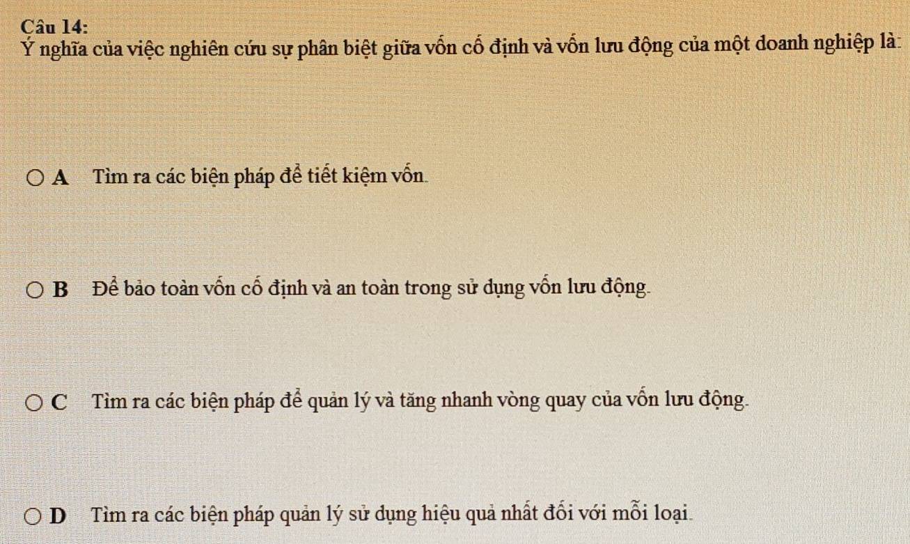 Ý nghĩa của việc nghiên cứu sự phân biệt giữa vốn cố định và vốn lưu động của một doanh nghiệp là:
A Tìm ra các biện pháp để tiết kiệm vốn
B Để bảo toàn vốn cố định và an toàn trong sử dụng vốn lưu động.
Cơ Tìm ra các biện pháp để quản lý và tăng nhanh vòng quay của vốn lưu động.
D Tìm ra các biện pháp quản lý sử dụng hiệu quả nhất đối với mỗi loại.