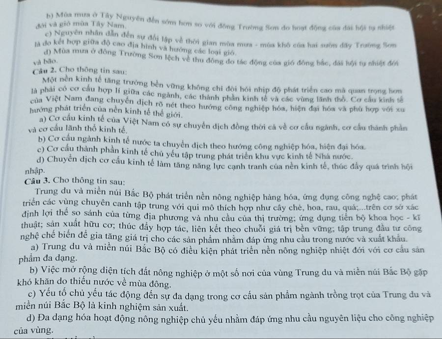 b) Mùa mưa ở Tây Nguyên đến sớm hơn so với động Trường Sơn do hoạt động của đài hồi tự nhiệt
đới và gió mùa Tây Nam.
c) Nguyên nhân dẫn đến sự đổi lập về thời gian mùa mưa - mùa khô của hai sườn đấy Trường Sơn
là đo kết hợp giữa độ cao địa hình và hướng các loại gió.
d) Mùa mưa ở đông Trường Sơn lệch về thu đông đo tác động của gió đông bắc, đài hội tự nhiệt đới
yà bão.
Câu 2. Cho thông tin sau:
Một nền kinh tế tăng trưởng bền vững không chỉ đời hỏi nhịp độ phát triển cao mà quan trọng hơn
là phải có cơ cấu hợp lí giữa các ngành, các thành phản kinh tế và các vùng lãnh thổ. Cơ cấu kinh tế
ủa Việt Nam đang chuyển dịch rõ nét theo hướng công nghiệp hóa, hiện đại hóa và phù hợp với xu
hướng phát triển của nền kinh tế thế giới.
a) Cơ cấu kinh tế của Việt Nam có sự chuyển dịch đồng thời cả về cơ cấu ngành, cơ cầu thành phần
và cơ cấu lãnh thổ kinh tế.
b) Cơ cấu ngành kinh tế nước ta chuyển dịch theo hướng công nghiệp hóa, hiện đại hóa.
c) Cơ cầu thành phần kinh tế chủ yếu tập trung phát triển khu vực kinh tế Nhà nước.
d) Chuyển dịch cơ cấu kinh tế làm tăng năng lực cạnh tranh của nền kinh tế, thúc đẩy quá trình hội
nhập.
Câu 3. Cho thông tin sau:
Trung du và miền núi Bắc Bộ phát triển nền nông nghiệp hàng hóa, ứng dụng công nghệ cao: phát
triển các vùng chuyên canh tập trung với qui mô thích hợp như cây chè, hoa, rau, quả;...trên cơ sở xác
định lợi thế so sánh của từng địa phương và nhu câu của thị trường; ứng dụng tiến bộ khoa học - kĩ
thuật; sản xuất hữu cơ; thúc đầy hợp tác, liên kết theo chuỗi giá trị bền vững; tập trung đầu tư công
nghệ chế biến đề gia tăng giá trị cho các sản phẩm nhăm đáp ứng nhu cầu trong nước và xuất khẩu.
a) Trung du và miền núi Bắc Bộ có điều kiện phát triển nền nông nghiệp nhiệt đới với cơ cầu sản
phẩm đa dạng.
b) Việc mở rộng diện tích đất nông nghiệp ở một số nơi của vùng Trung du và miền núi Bắc Bộ gặp
khó khăn do thiếu nước về mùa đông.
c) Yếu tổ chủ yếu tác động đến sự đa dạng trong cơ cấu sản phẩm ngành trồng trọt của Trung đu và
miền núi Bắc Bộ là kinh nghiệm sản xuất.
d) Đa dạng hóa hoạt động nông nghiệp chủ yếu nhằm đáp ứng nhu cầu nguyên liệu cho công nghiệp
của vùng.