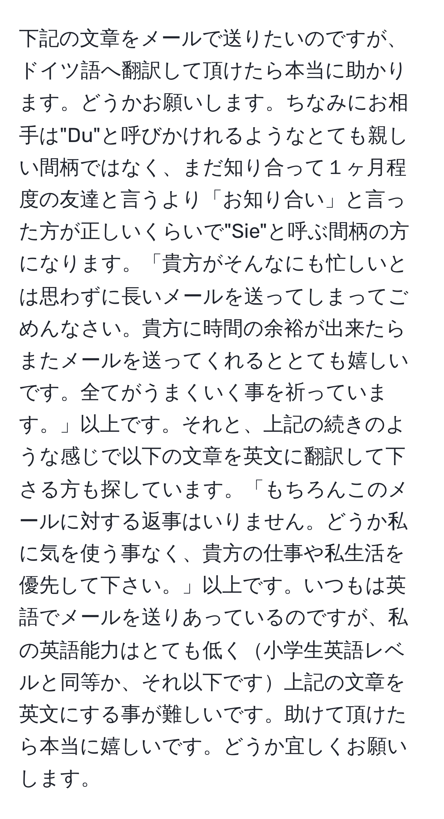 下記の文章をメールで送りたいのですが、ドイツ語へ翻訳して頂けたら本当に助かります。どうかお願いします。ちなみにお相手は"Du"と呼びかけれるようなとても親しい間柄ではなく、まだ知り合って１ヶ月程度の友達と言うより「お知り合い」と言った方が正しいくらいで"Sie"と呼ぶ間柄の方になります。「貴方がそんなにも忙しいとは思わずに長いメールを送ってしまってごめんなさい。貴方に時間の余裕が出来たらまたメールを送ってくれるととても嬉しいです。全てがうまくいく事を祈っています。」以上です。それと、上記の続きのような感じで以下の文章を英文に翻訳して下さる方も探しています。「もちろんこのメールに対する返事はいりません。どうか私に気を使う事なく、貴方の仕事や私生活を優先して下さい。」以上です。いつもは英語でメールを送りあっているのですが、私の英語能力はとても低く小学生英語レベルと同等か、それ以下です上記の文章を英文にする事が難しいです。助けて頂けたら本当に嬉しいです。どうか宜しくお願いします。