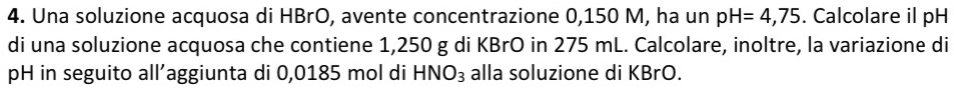 Una soluzione acquosa di HBrO, avente concentrazione 0,150 M, ha un pH=4,75. Calcolare il pH 
di una soluzione acquosa che contiene 1,250 g di KBrO in 275 mL. Calcolare, inoltre, la variazione di 
pH in seguito all’aggiunta di 0,0185 mol di HNO_3 alla soluzione di KBrO.