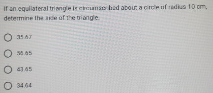 If an equilateral triangle is circumscribed about a circle of radius 10 cm,
determine the side of the triangle.
35.67
56.65
43.65
34.64