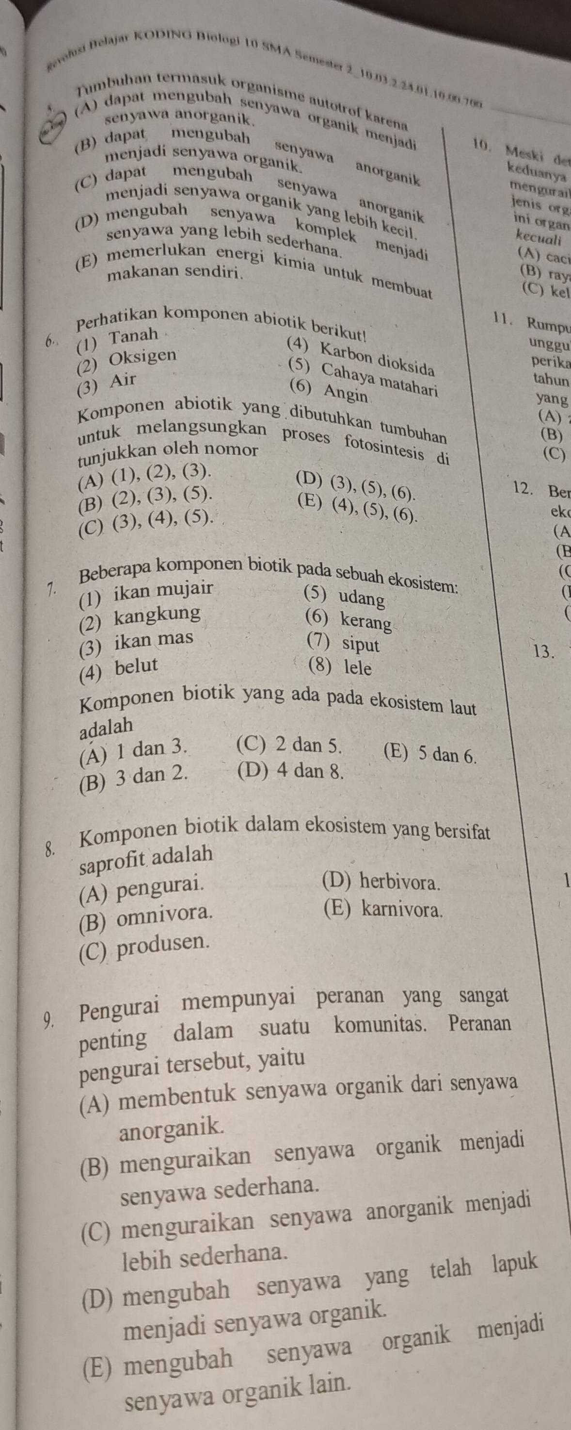 gevolusi Belajar KODING Biologi 10 SMA Semester 2_10.03.2.24.91.10.00.700
Tumbuhan termasuk organisme autotrof karena
senyawa anorganik.
C  ) (A) dapat mengubah senyawa organik menjadi 10. Meski de
(B) dapat mengubah
menjadi senyawa organik 
senyawa anorganik
keduanya
mengurail
(C) dapat mengubah senyawa anorganik
jenis org ini organ
menjadi senyawa organik yang lebih kecil. kecuali
(D) mengubah senyawa komplek menjadi
senyawa yang lebih sederhana.
(A) caci
(E) memerlukan energi kimia untuk membuat (C) kel
makanan sendiri.
(B) ray
11. Rumpu
(1) Tanah
unggu
6. Perhatikan komponen abiotik berikut! (4) Karbon dioksida
(2) Oksigen
perika
(5) Cahaya matahari
(3) Air
tahun
(6) Angin
yang
(A) 
Komponen abiotik yang dibutuhkan tumbuhan
(B)
untuk melangsungkan proses fotosintesis di
tunjukkan oleh nomor
(C)
(A) (1), (2), (3).
(D) (3), (5), (6).
(B) (2), (3), (5).
12. Ber
(E) (4), (5), (6).
(C) (3), (4), (5).
ek
(A
(B
(
Beberapa komponen biotík pada sebuah ekosistem:
1. (1) ikan mujair (5) udang
(
(2) kangkung (6) kerang
(3) ikan mas (7) siput 13.
(4) belut (8) lele
Komponen biotik yang ada pada ekosistem laut
adalah
(Á) 1 dan 3. (C) 2 dan 5. (E) 5 dan 6.
(B) 3 dan 2. (D) 4 dan 8.
8. Komponen biotik dalam ekosistem yang bersifat
saprofit adalah
(A) pengurai.
(D) herbivora.
(B) omnivora.
(E) karnivora.
(C) produsen.
9. Pengurai mempunyai peranan yang sangat
penting dalam suatu komunitas. Peranan
pengurai tersebut, yaitu
(A) membentuk senyawa organik dari senyawa
anorganik.
(B) menguraikan senyawa organik menjadi
senyawa sederhana.
(C) menguraikan senyawa anorganik menjadi
lebih sederhana.
(D) mengubah senyawa yang telah lapuk
menjadi senyawa organik.
(E) mengubah senyawa organik menjadi
senyawa organik lain.