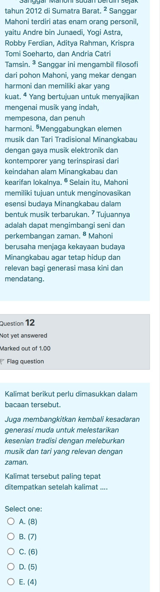 tahun 2012 di Sumatra Barat. ² Sanggar
Mahoni terdiri atas enam orang personil,
yaitu Andre bin Junaedi, Yogi Astra,
Robby Ferdian, Aditya Rahman, Krispra
Tomi Soeharto, dan Andria Catri
Tamsin. ^ Sanggar ini mengambil filosofi
dari pohon Mahoni, yang mekar dengan
harmoni dan memiliki akar yang
kuat. ª Yang bertujuan untuk menyajikan
mengenai musik yang indah,
mempesona, dan penuh
harmoni. Menggabungkan elemen
musik dan Tari Tradisional Minangkabau
dengan gaya musik elektronik dan
kontemporer yang terinspirasi dari
keindahan alam Minangkabau dan
kearifan lokalnya. • Selain itu, Mahoni
memiliki tujuan untuk menginovasikan
esensi budaya Minangkabau dalam
bentuk musik terbarukan. ⁷ Tujuannya
adalah dapat mengimbangi seni dan
perkembangan zaman. ⁸ Mahoni
berusaha menjaga kekayaan budaya
Minangkabau agar tetap hidup dan
relevan bagi generasi masa kini dan
mendatang.
Question 12
Not yet answered
Marked out of 1.00
Flag question
Kalimat berikut perlu dimasukkan dalam
bacaan tersebut.
Juga membangkitkan kembali kesadaran
generasi muda untuk melestarikan
kesenian tradisi dengan meleburkan
musik dan tari yang relevan dengan
zaman.
Kalimat tersebut paling tepat
ditempatkan setelah kalimat ....
Select one:
A. (8)
B. (7)
C. (6)
D. (5)
E. (4)