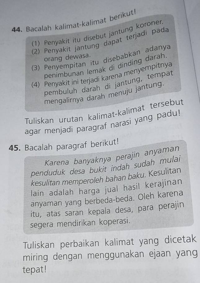 Bacalah kalimat-kalimat berikut! 
(1) Penyakit itu disebut jantung koronen 
(2) Penyakit jantung dapat terjadi pada 
orang dewasa. 
(3) Penyempitan itu disebabkan adanya 
penimbunan lemak di dinding darah 
(4) Penyakit ini terjadi karena menyempitnya 
pembuluh darah di jantung, tempat 
mengalirnya darah menuju jantung. 
Tuliskan urutan kalimat-kalimat tersebut 
agar menjadi paragraf narasi yang padu! 
45. Bacalah paragraf berikut! 
Karena banyaknya perajin anyaman 
penduduk desa bukit indah sudah mulai 
kesulitan memperoleh bahan baku. Kesulitan 
lain adalah harga jual hasil kerajinan 
anyaman yang berbeda-beda. Oleh karena 
itu, atas saran kepala desa, para perajin 
segera mendirikan koperasi. 
Tuliskan perbaikan kalimat yang dicetak 
miring dengan menggunakan ejaan yang 
tepat!