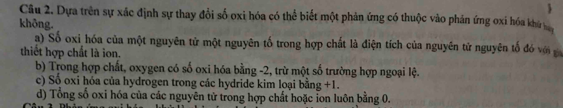 
Câu 2. Dựa trên sự xác định sự thay đồi số oxi hóa có thể biết một phản ứng có thuộc vào phản ứng oxi hóa khử hay
không.
a) Số oxi hóa của một nguyên tử một nguyên tố trong hợp chất là điện tích của nguyên tử nguyên tố đó với g
thiết hợp chất là ion.
b) Trong hợp chất, oxygen có số oxi hóa bằng -2, trừ một số trường hợp ngoại lệ.
c) Số oxi hóa của hydrogen trong các hydride kim loại bằng +1.
d) Tổng số oxi hóa của các nguyên tử trong hợp chất hoặc ion luôn bằng 0.