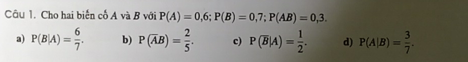 Cho hai biến cố A và B với P(A)=0,6; P(B)=0,7; P(AB)=0,3.
a) P(B|A)= 6/7 . b) P(overline AB)= 2/5 . c) P(overline B|A)= 1/2 . d) P(A|B)= 3/7 .