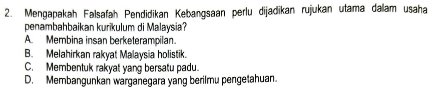 Mengapakah Falsafah Pendidikan Kebangsaan perlu dijadikan rujukan utama dalam usaha
penambahbaikan kurikulum di Malaysia?
A. Membina insan berketerampilan.
B. Melahirkan rakyat Malaysia holistik.
C. Membentuk rakyat yang bersatu padu.
D. Membangunkan warganegara yang berilmu pengetahuan.