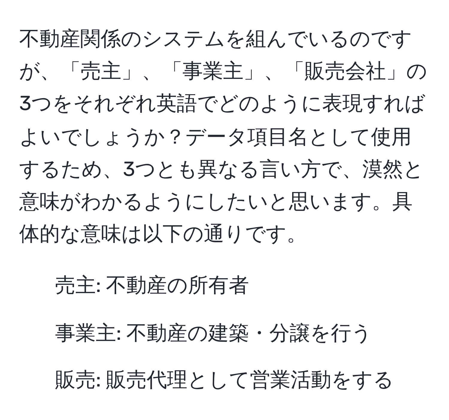 不動産関係のシステムを組んでいるのですが、「売主」、「事業主」、「販売会社」の3つをそれぞれ英語でどのように表現すればよいでしょうか？データ項目名として使用するため、3つとも異なる言い方で、漠然と意味がわかるようにしたいと思います。具体的な意味は以下の通りです。  

- 売主: 不動産の所有者  
- 事業主: 不動産の建築・分譲を行う  
- 販売: 販売代理として営業活動をする