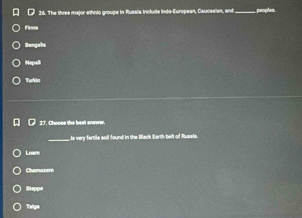 The three major ethnic groups in Russia include Indo-European, Caucasian, and_ peoples.
Finns
Bengalis
Nepali
Turkic
27. Choose the best answer.
_is very fertile soil found in the Black Earth belt of Russia.
Loam
Chemozem
Steppe
Taiga