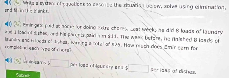 Write a system of equations to describe the situation below, solve using elimination, 
and fill in the blanks. 
) Emir gets paid at home for doing extra chores. Last week, he did 8 loads of laundry 
and 1 load of dishes, and his parents paid him $11. The week before, he finished 8 loads of 
laundry and 6 loads of dishes, earning a total of $26. How much does Emir earn for 
completing each type of chore? 
Emir earns $ □ per load of laundry and $□ per load of dishes. 
Submit