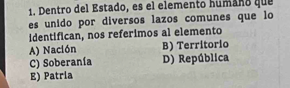 Dentro del Estado, es el elemento humáño que
es unido por diversos lazos comunes que lo
identifican, nos referimos al elemento
A) Nación B) Territorio
C) Soberanía D) República
E) Patria