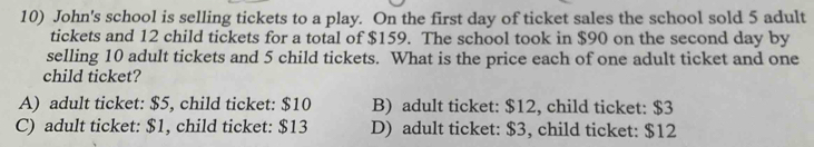 John's school is selling tickets to a play. On the first day of ticket sales the school sold 5 adult
tickets and 12 child tickets for a total of $159. The school took in $90 on the second day by
selling 10 adult tickets and 5 child tickets. What is the price each of one adult ticket and one
child ticket?
A) adult ticket: $5, child ticket: $10 B) adult ticket: $12, child ticket: $3
C) adult ticket: $1, child ticket: $13 D) adult ticket: $3, child ticket: $12