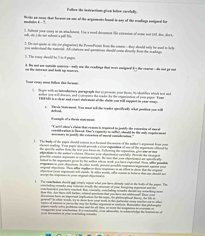 Follow the instructions given below carefully.
Write an essay that focuses on one of the arguments found in any of the readings assigned for
modules 4 - 7.
1. Submit your essay as an attachment. Use a word document file extension of some sort (rtf, doe, docx,
odt, etc.) do not submit a pdf file.
2. Do not quote or cite (or plagiarize) the PowerPoints from the course—they should only be used to help
you understand the material. All citations and quotations should come directly from the readings.
3. The essay should be 3 to 4 pages.
4. Do not use outside sources—only use the readings that were assigned f the course—do not go out
on the internet and look up sources.
Your essay must follow this format:
1. Begin with an introductory paragraph that a) presents your thesis; b) identifies which text and
author you will discuss, and c) prepares the reader for the organization of your paper. Your
THESIS is a clear and exact statement of the claim you will support in your essay.
a. Thesis Statement: You must tell the reader specifically what position you will
defend.
Example of a thesis statement:
“Carl Cohen’s claim that reason is required to justify the extension of moral
consideration is flawed. One’s capacity to suffer, should be the only requirement
necessary to justify the extension of moral consideration.”
2. The body of the paper should consist in a focused discussion of the author's argument from your
chosen reading. Your paper should provide a clear exposition of one of the arguments offered by
the specific author from the text you focus on. Following the exposition, give one or two
objections to the author's claims. Discuss your objection(s) carefully. Provide the strongest
possible counter-argument or counterexample. Be sure that your objection(s) are specifically
linked to the arguments given by the author whose work you have exposited. Next, offer possible
responses to your objections. In other words, present possible responses/arguments against your
original objections. Then offer replies to these responses in an effort to show that the original
objection (your argument) still stands. In other words, offer reason to believe that one should not
accept the responses to your original objection(s).
3. The conclusion should not simply repeat what you have already said in the body of the paper. The
concluding remarks may reiterate briefly the structure of your foregoing argument and the
conclusion(s) you have reached. But, crucially, concluding remarks should say something more
than this. Are there still further, related questions that you have not addressed? Does your
discussion have an important implication for the topic, for philosophical theory, for life in
general? In other words, try to show how your work in this particular essay reaches out to other
topics of interest or paves the way for further argument or analysis. Remember that philosophy
papers rarely solve problems once and for all time, so resist the temptation to overstate or
exaggerate your conclusions. It is reasonable, even admirable, to acknowledge the limitations of
your discussion in your concluding remarks.