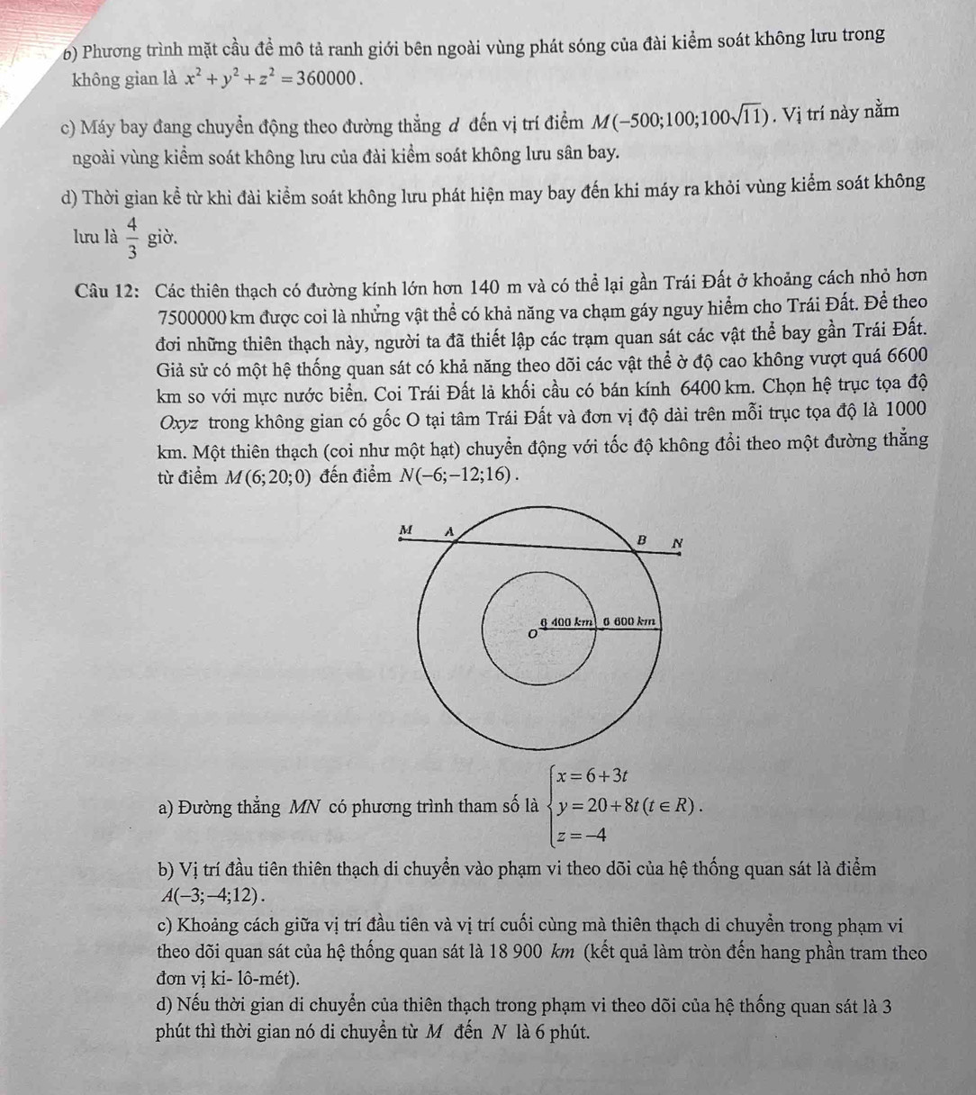 Phương trình mặt cầu đề mô tả ranh giới bên ngoài vùng phát sóng của đài kiểm soát không lưu trong
không gian là x^2+y^2+z^2=360000.
c) Máy bay đang chuyển động theo đường thẳng đ đến vị trí điểm M(-500;100;100sqrt(11)). Vị trí này nằm
ngoài vùng kiểm soát không lưu của đài kiểm soát không lưu sân bay.
d) Thời gian kể từ khi đài kiểm soát không lưu phát hiện may bay đến khi máy ra khỏi vùng kiểm soát không
lưu là  4/3  giò.
Câu 12: Các thiên thạch có đường kính lớn hơn 140 m và có thể lại gần Trái Đất ở khoảng cách nhỏ hơn
7500000 km được coi là những vật thể có khả năng va chạm gáy nguy hiểm cho Trái Đất. Để theo
đơi những thiên thạch này, người ta đã thiết lập các trạm quan sát các vật thể bay gần Trái Đất.
Giả sử có một hệ thống quan sát có khả năng theo dõi các vật thể ờ độ cao không vượt quá 6600
km so với mực nước biển. Coi Trái Đất là khối cầu có bán kính 6400 km. Chọn hệ trục tọa độ
Oxyz trong không gian có gốc O tại tâm Trái Đất và đơn vị độ dài trên mỗi trục tọa độ là 1000
km. Một thiên thạch (coi như một hạt) chuyển động với tốc độ không đổi theo một đường thắng
từ điểm M(6;20;0) đến điểm N(-6;-12;16).
a) Đường thẳng MN có phương trình tham số là beginarrayl x=6+3t y=20+8t(t∈ R). z=-4endarray.
b) Vị trí đầu tiên thiên thạch di chuyển vào phạm vi theo dõi của hệ thống quan sát là điểm
A(-3;-4;12).
c) Khoảng cách giữa vị trí đầu tiên và vị trí cuối cùng mà thiên thạch di chuyển trong phạm vi
theo dõi quan sát của hệ thống quan sát là 18 900 km (kết quả làm tròn đến hang phần tram theo
đơn vị ki- lô-mét).
d) Nếu thời gian di chuyển của thiên thạch trong phạm vi theo dõi của hệ thống quan sát là 3
phút thì thời gian nó di chuyền từ M đến N là 6 phút.