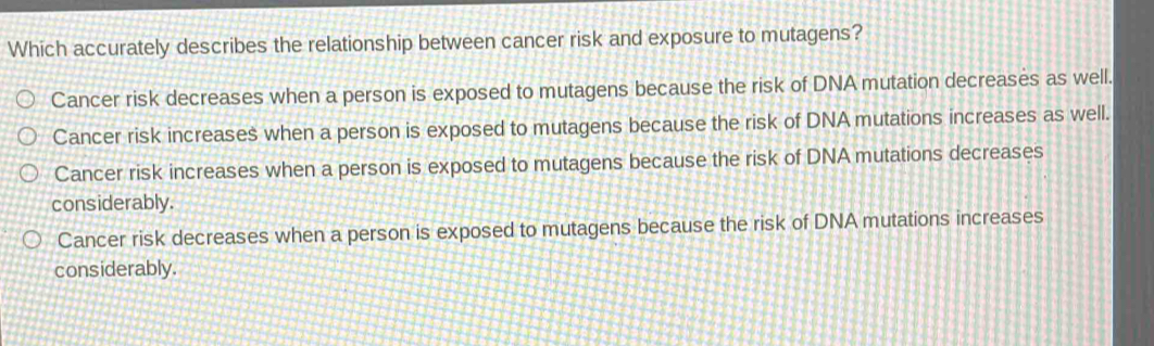 Which accurately describes the relationship between cancer risk and exposure to mutagens?
Cancer risk decreases when a person is exposed to mutagens because the risk of DNA mutation decreases as well.
Cancer risk increases when a person is exposed to mutagens because the risk of DNA mutations increases as well.
Cancer risk increases when a person is exposed to mutagens because the risk of DNA mutations decreases
considerably.
Cancer risk decreases when a person is exposed to mutagens because the risk of DNA mutations increases
considerably.