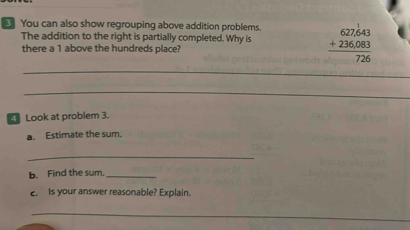 3] You can also show regrouping above addition problems. 
The addition to the right is partially completed. Why is 
there a 1 above the hundreds place?
beginarrayr 627.643 +236.083 hline 726endarray
_ 
_ 
4 Look at problem 3. 
a. Estimate the sum. 
_ 
b. Find the sum._ 
c. Is your answer reasonable? Explain. 
_